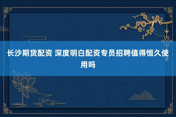 长沙期货配资 深度明白配资专员招聘值得恒久使用吗