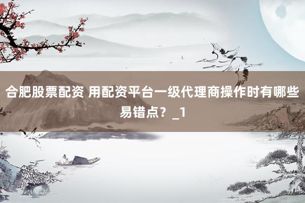 合肥股票配资 用配资平台一级代理商操作时有哪些易错点？_1