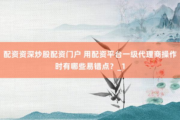 配资资深炒股配资门户 用配资平台一级代理商操作时有哪些易错点？_1