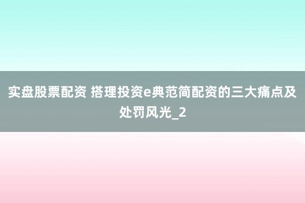 实盘股票配资 搭理投资e典范简配资的三大痛点及处罚风光_2