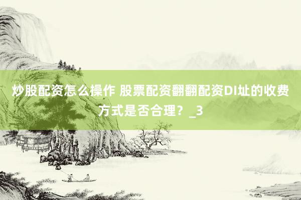 炒股配资怎么操作 股票配资翻翻配资DI址的收费方式是否合理？_3