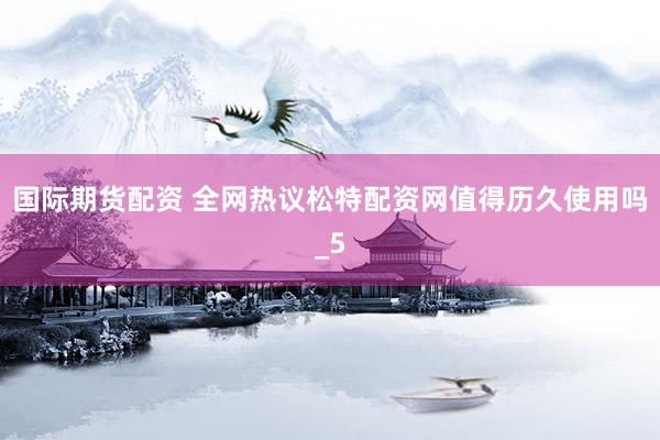 国际期货配资 全网热议松特配资网值得历久使用吗_5