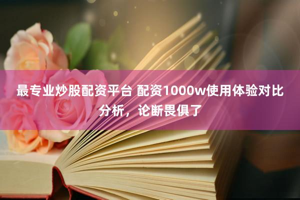 最专业炒股配资平台 配资1000w使用体验对比分析，论断畏俱了
