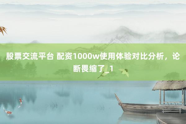 股票交流平台 配资1000w使用体验对比分析，论断畏缩了_1