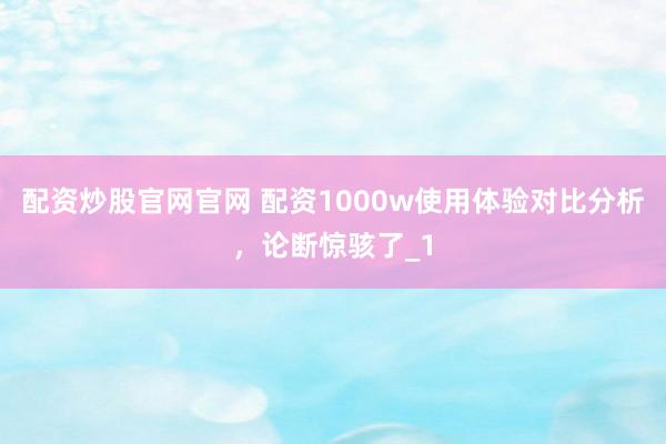 配资炒股官网官网 配资1000w使用体验对比分析，论断惊骇了_1