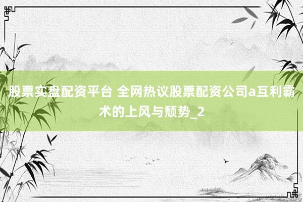 股票实盘配资平台 全网热议股票配资公司a互利霸术的上风与颓势_2