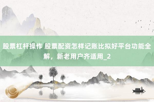 股票杠杆操作 股票配资怎样记账比拟好平台功能全解，新老用户齐适用_2