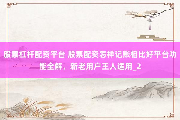 股票杠杆配资平台 股票配资怎样记账相比好平台功能全解，新老用户王人适用_2