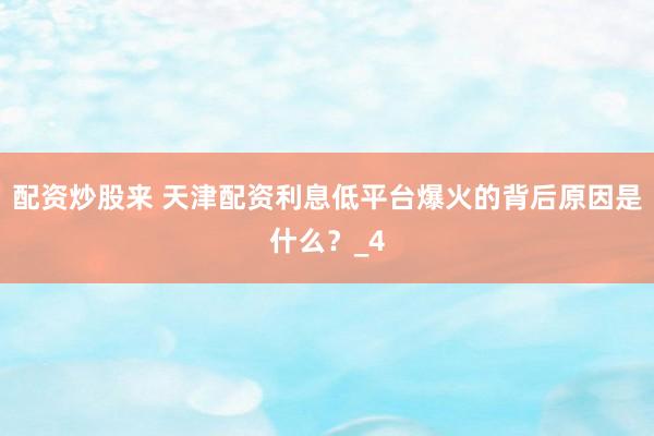 配资炒股来 天津配资利息低平台爆火的背后原因是什么？_4