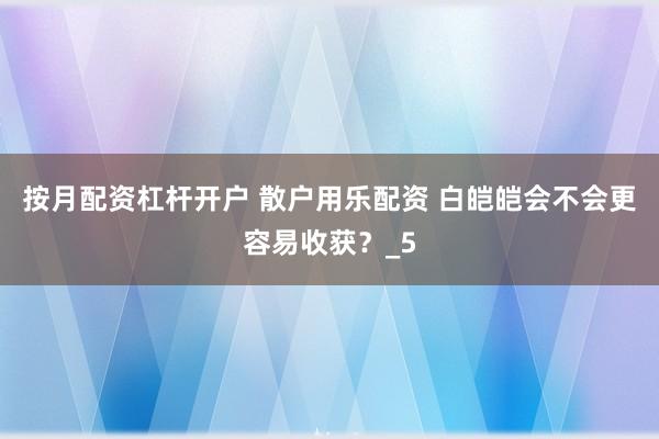 按月配资杠杆开户 散户用乐配资 白皑皑会不会更容易收获？_5