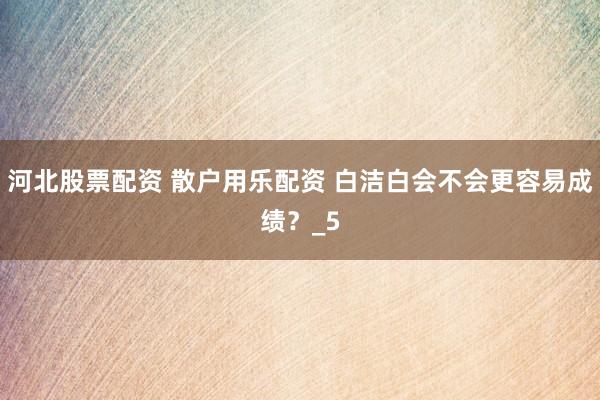 河北股票配资 散户用乐配资 白洁白会不会更容易成绩？_5