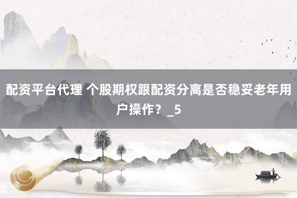 配资平台代理 个股期权跟配资分离是否稳妥老年用户操作？_5