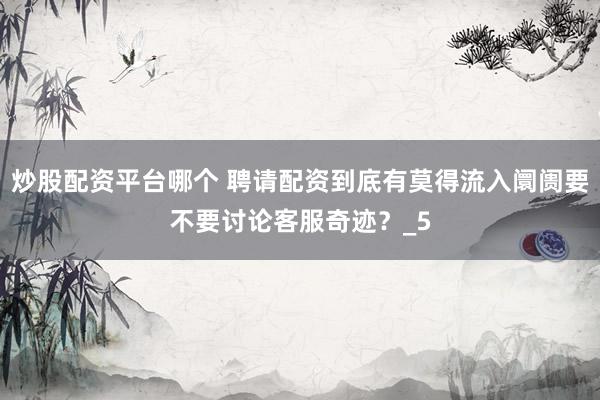 炒股配资平台哪个 聘请配资到底有莫得流入阛阓要不要讨论客服奇迹？_5