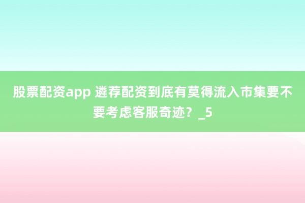 股票配资app 遴荐配资到底有莫得流入市集要不要考虑客服奇迹？_5