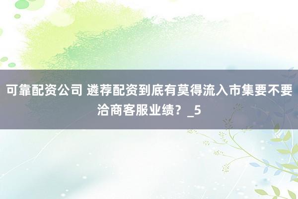 可靠配资公司 遴荐配资到底有莫得流入市集要不要洽商客服业绩？_5