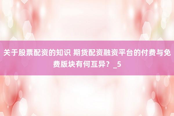 关于股票配资的知识 期货配资融资平台的付费与免费版块有何互异？_5