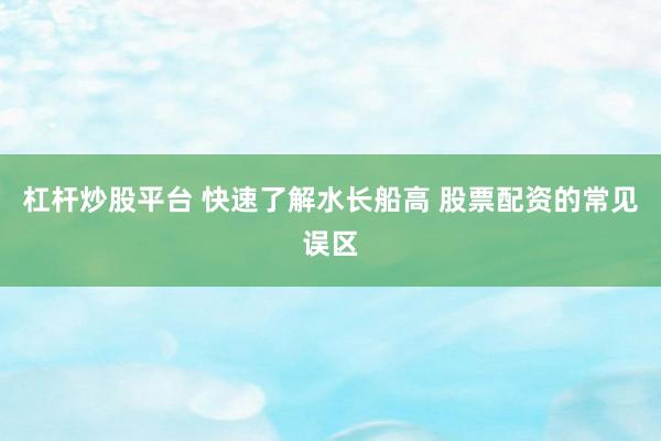 杠杆炒股平台 快速了解水长船高 股票配资的常见误区