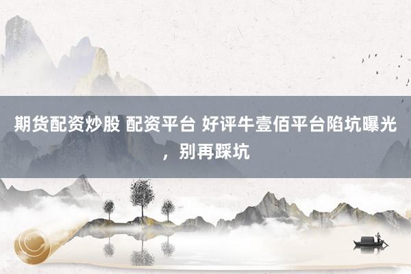 期货配资炒股 配资平台 好评牛壹佰平台陷坑曝光，别再踩坑