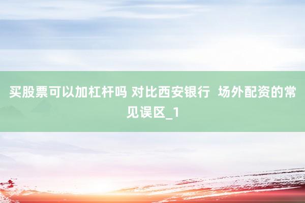 买股票可以加杠杆吗 对比西安银行  场外配资的常见误区_1