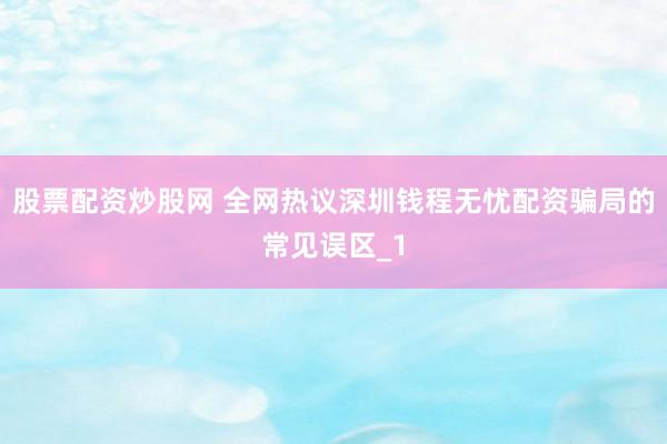 股票配资炒股网 全网热议深圳钱程无忧配资骗局的常见误区_1