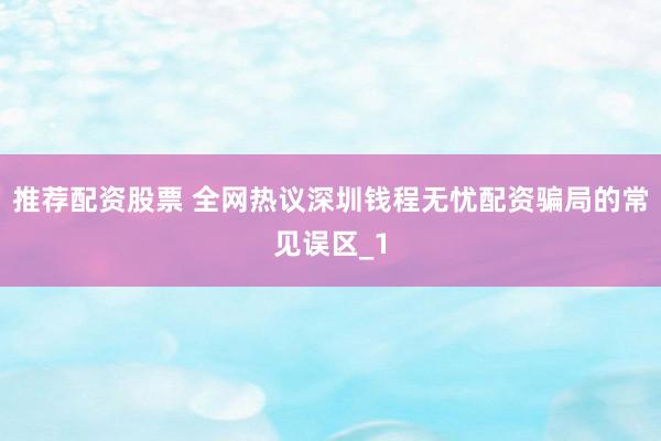 推荐配资股票 全网热议深圳钱程无忧配资骗局的常见误区_1