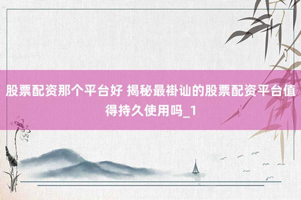 股票配资那个平台好 揭秘最褂讪的股票配资平台值得持久使用吗_1