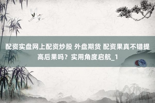 配资实盘网上配资炒股 外盘期货 配资果真不错提高后果吗？实用角度启航_1