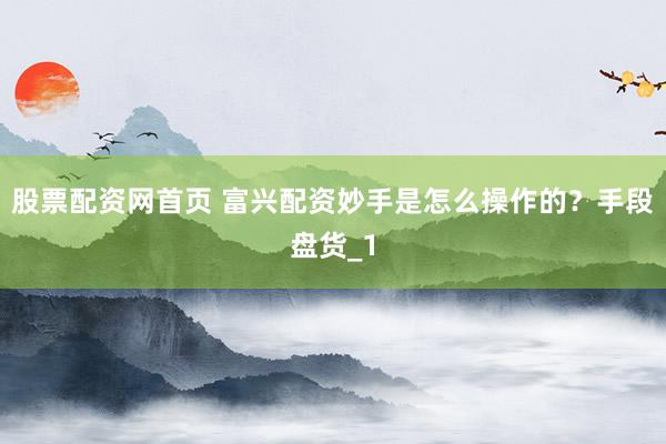 股票配资网首页 富兴配资妙手是怎么操作的？手段盘货_1