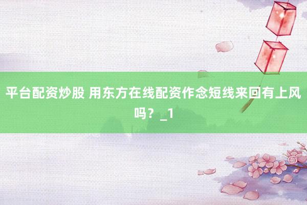 平台配资炒股 用东方在线配资作念短线来回有上风吗？_1