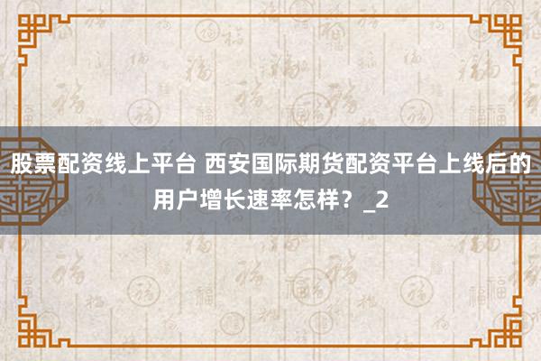 股票配资线上平台 西安国际期货配资平台上线后的用户增长速率怎样？_2