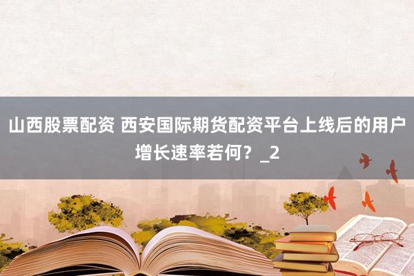 山西股票配资 西安国际期货配资平台上线后的用户增长速率若何？_2