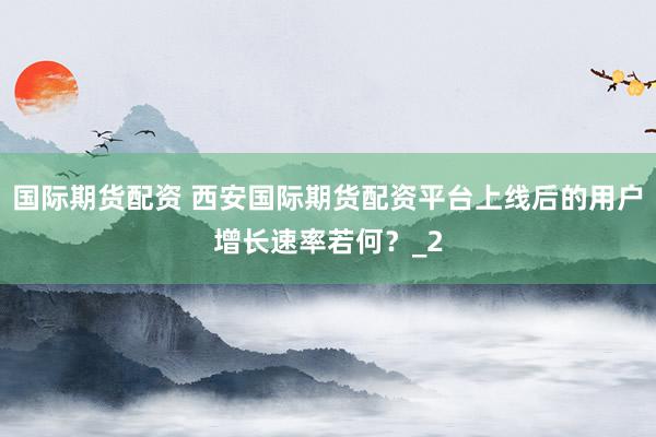 国际期货配资 西安国际期货配资平台上线后的用户增长速率若何？_2