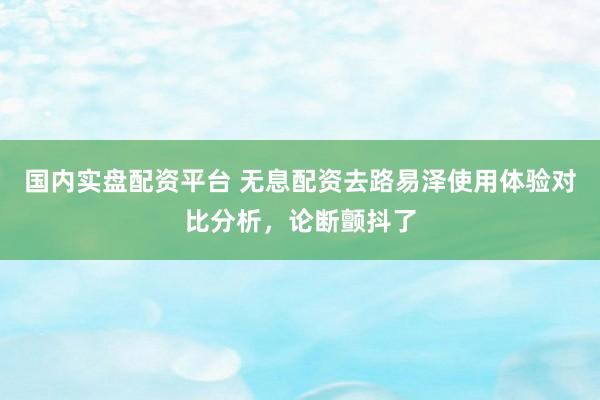 国内实盘配资平台 无息配资去路易泽使用体验对比分析，论断颤抖了
