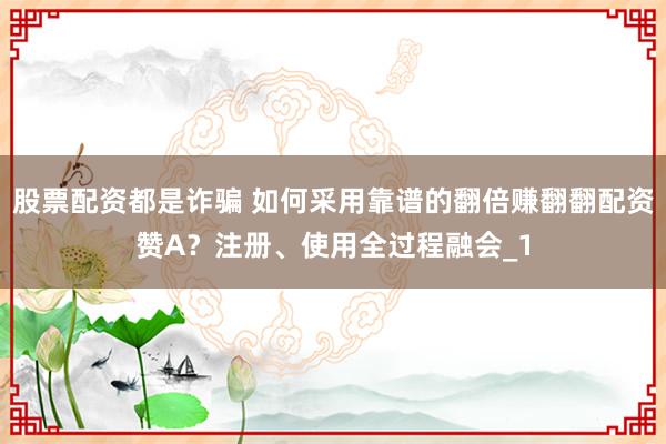 股票配资都是诈骗 如何采用靠谱的翻倍赚翻翻配资赞A？注册、使用全过程融会_1