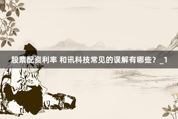 股票配资利率 和讯科技常见的误解有哪些？_1