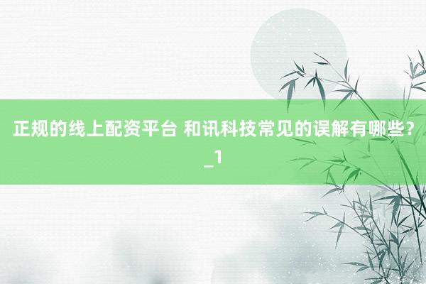 正规的线上配资平台 和讯科技常见的误解有哪些？_1