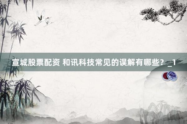 宣城股票配资 和讯科技常见的误解有哪些？_1