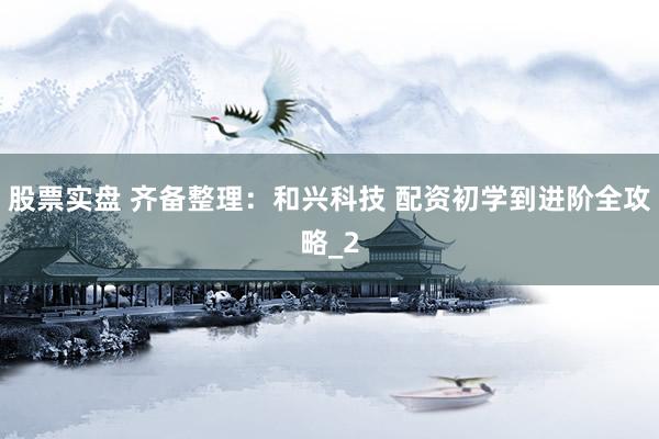股票实盘 齐备整理:和兴科技 配资初学到进阶全攻略_2