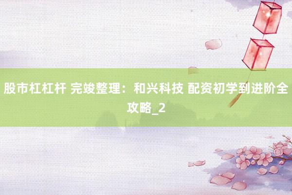 股市杠杠杆 完竣整理：和兴科技 配资初学到进阶全攻略_2