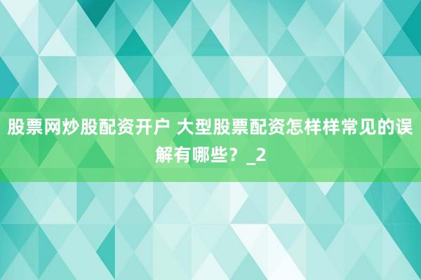 股票网炒股配资开户 大型股票配资怎样样常见的误解有哪些？_2