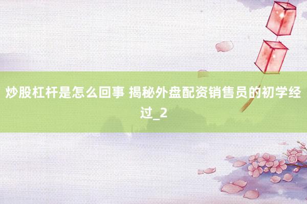 炒股杠杆是怎么回事 揭秘外盘配资销售员的初学经过_2