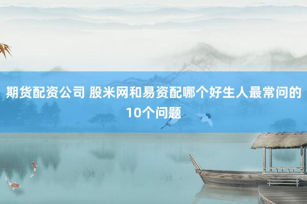 期货配资公司 股米网和易资配哪个好生人最常问的10个问题