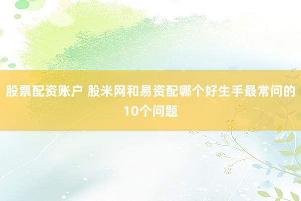 股票配资账户 股米网和易资配哪个好生手最常问的10个问题
