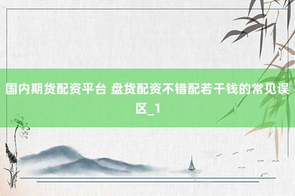 国内期货配资平台 盘货配资不错配若干钱的常见误区_1