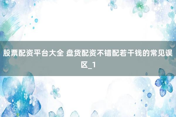 股票配资平台大全 盘货配资不错配若干钱的常见误区_1