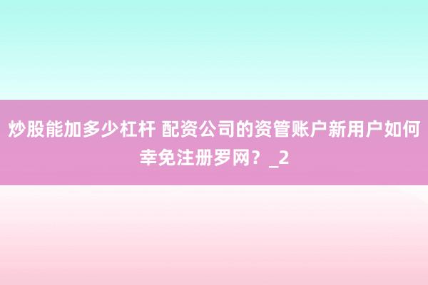 炒股能加多少杠杆 配资公司的资管账户新用户如何幸免注册罗网？_2