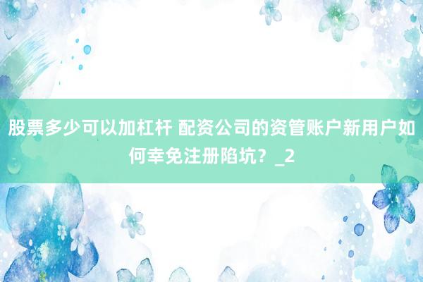 股票多少可以加杠杆 配资公司的资管账户新用户如何幸免注册陷坑？_2