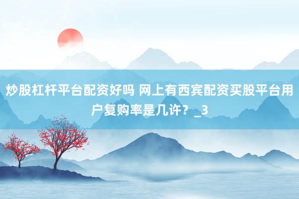 炒股杠杆平台配资好吗 网上有西宾配资买股平台用户复购率是几许？_3