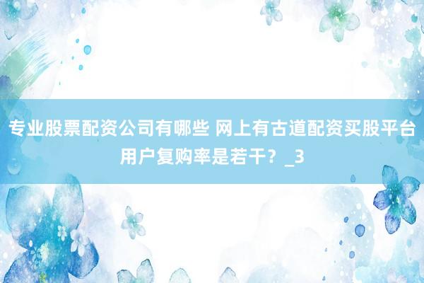 专业股票配资公司有哪些 网上有古道配资买股平台用户复购率是若干？_3