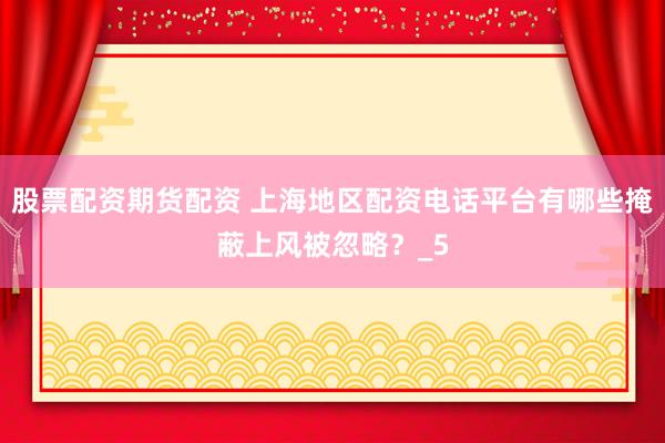 股票配资期货配资 上海地区配资电话平台有哪些掩蔽上风被忽略?_5